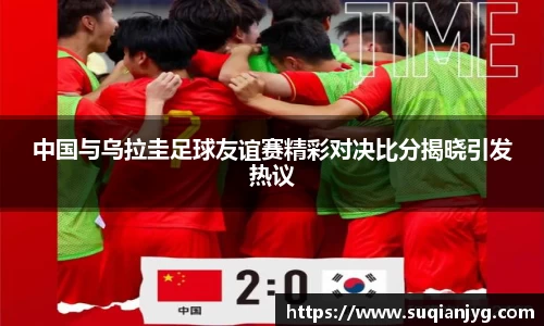 中国与乌拉圭足球友谊赛精彩对决比分揭晓引发热议