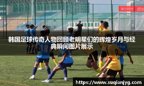 韩国足球传奇人物回顾老明星们的辉煌岁月与经典瞬间图片展示